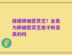 健康牌破壁灵芝？金奥力牌破壁灵芝孢子粉是真的吗