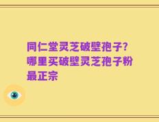 同仁堂灵芝破壁孢子？哪里买破壁灵芝孢子粉最正宗