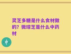 灵芝多糖是什么食材做的？微琼芝是什么中药材