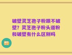 破壁灵芝孢子粉跟不破壁？灵芝孢子粉头道粉和破壁有什么区别吗