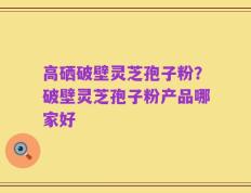 高硒破壁灵芝孢子粉？破壁灵芝孢子粉产品哪家好