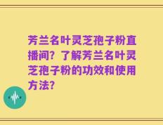 芳兰名叶灵芝孢子粉直播间？了解芳兰名叶灵芝孢子粉的功效和使用方法？
