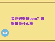 灵芝破壁粉oem？破壁粉是什么粉
