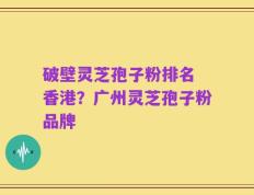 破壁灵芝孢子粉排名 香港？广州灵芝孢子粉品牌