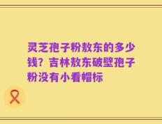 灵芝孢子粉敖东的多少钱？吉林敖东破壁孢子粉没有小看帽标