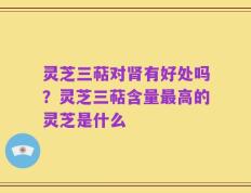 灵芝三萜对肾有好处吗？灵芝三萜含量最高的灵芝是什么