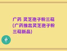 广药 灵芝孢子粉三萜(广药推出灵芝孢子粉三萜新品)