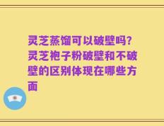 灵芝蒸馏可以破壁吗？灵芝袍子粉破壁和不破壁的区别体现在哪些方面
