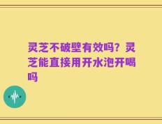 灵芝不破壁有效吗？灵芝能直接用开水泡开喝吗