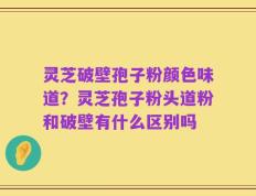 灵芝破壁孢子粉颜色味道？灵芝孢子粉头道粉和破壁有什么区别吗