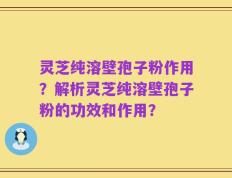 灵芝纯溶壁孢子粉作用？解析灵芝纯溶壁孢子粉的功效和作用？
