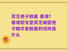 灵芝孢子胶囊 香港？香港懿生堂灵芝破壁孢子精华素胶囊的功效是什么