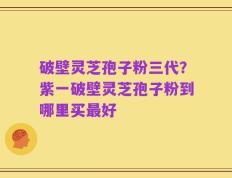 破壁灵芝孢子粉三代？紫一破壁灵芝孢子粉到哪里买最好