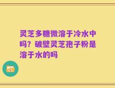 灵芝多糖微溶于冷水中吗？破壁灵芝孢子粉是溶于水的吗