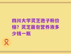 四川大学灵芝孢子粉价格？灵芝菌包营养液多少钱一瓶