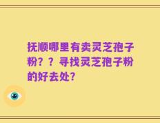 抚顺哪里有卖灵芝孢子粉？？寻找灵芝孢子粉的好去处？