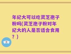年纪大可以吃灵芝孢子粉吗(灵芝孢子粉对年纪大的人是否适合食用？)
