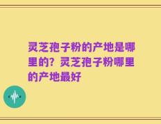 灵芝孢子粉的产地是哪里的？灵芝孢子粉哪里的产地最好