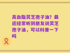 高血脂灵芝孢子油？最近经常听到朋友说灵芝孢子油，可以科普一下吗