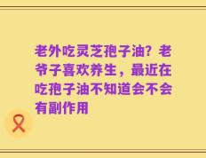 老外吃灵芝孢子油？老爷子喜欢养生，最近在吃孢子油不知道会不会有副作用
