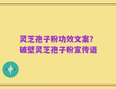 灵芝孢子粉功效文案？破壁灵芝孢子粉宣传语