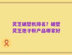 灵芝破壁机排名？破壁灵芝孢子粉产品哪家好