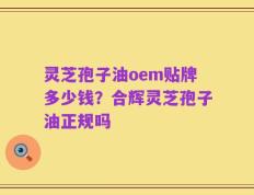 灵芝孢子油oem贴牌多少钱？合辉灵芝孢子油正规吗