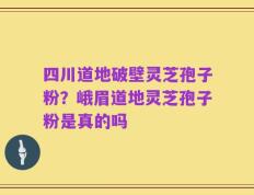 四川道地破壁灵芝孢子粉？峨眉道地灵芝孢子粉是真的吗