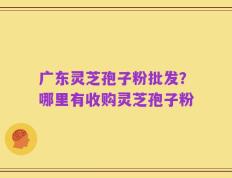 广东灵芝孢子粉批发？哪里有收购灵芝孢子粉