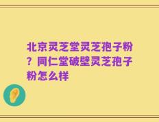 北京灵芝堂灵芝孢子粉？同仁堂破壁灵芝孢子粉怎么样