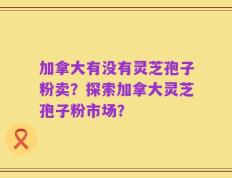 加拿大有没有灵芝孢子粉卖？探索加拿大灵芝孢子粉市场？