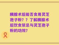 胰腺术后能否食用灵芝孢子粉？？了解胰腺术后饮食禁忌与灵芝孢子粉的功效？