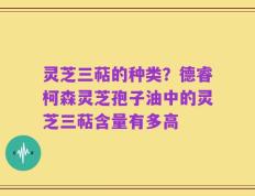 灵芝三萜的种类？德睿柯森灵芝孢子油中的灵芝三萜含量有多高