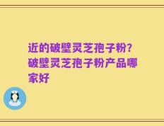 近的破壁灵芝孢子粉？破壁灵芝孢子粉产品哪家好