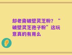 却老斋破壁灵芝粉？“破壁灵芝孢子粉”这玩意真的有用么