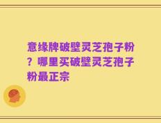 意缘牌破壁灵芝孢子粉？哪里买破壁灵芝孢子粉最正宗