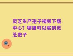 灵芝生产孢子视频下载中心？哪里可以买到灵芝孢子