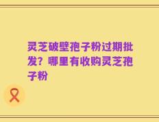 灵芝破壁孢子粉过期批发？哪里有收购灵芝孢子粉