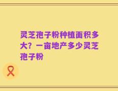 灵芝孢子粉种植面积多大？一亩地产多少灵芝孢子粉