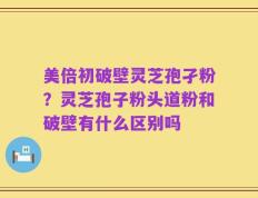 美倍初破壁灵芝孢孑粉？灵芝孢子粉头道粉和破壁有什么区别吗