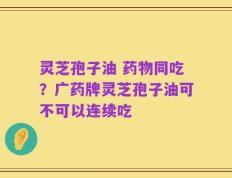 灵芝孢子油 药物同吃？广药牌灵芝孢子油可不可以连续吃