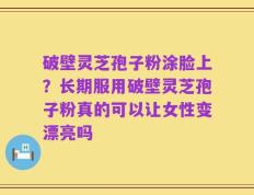 破壁灵芝孢子粉涂脸上？长期服用破壁灵芝孢子粉真的可以让女性变漂亮吗