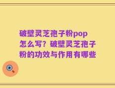 破壁灵芝孢子粉pop怎么写？破壁灵芝孢子粉的功效与作用有哪些