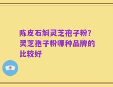 陈皮石斛灵芝孢子粉？灵芝孢子粉哪种品牌的比较好