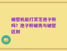 破壁机能打灵芝孢子粉吗？孢子粉破壳与破壁区别