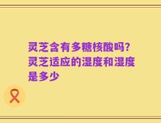 灵芝含有多糖核酸吗？灵芝适应的湿度和湿度是多少
