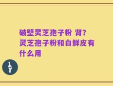 破壁灵芝孢子粉 肾？灵芝孢子粉和白鲜皮有什么用