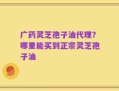 广药灵芝孢子油代理？哪里能买到正宗灵芝孢子油