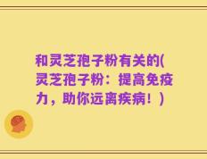 和灵芝孢子粉有关的(灵芝孢子粉：提高免疫力，助你远离疾病！)