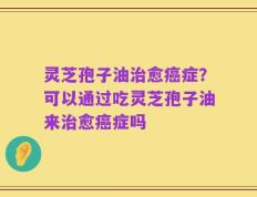 灵芝孢子油治愈癌症？可以通过吃灵芝孢子油来治愈癌症吗